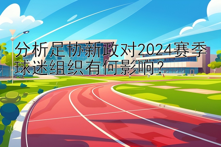 分析足协新政对2024赛季球迷组织有何影响？