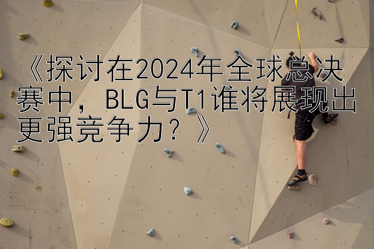 《探讨在2024年全球总决赛中，BLG与T1谁将展现出更强竞争力？》