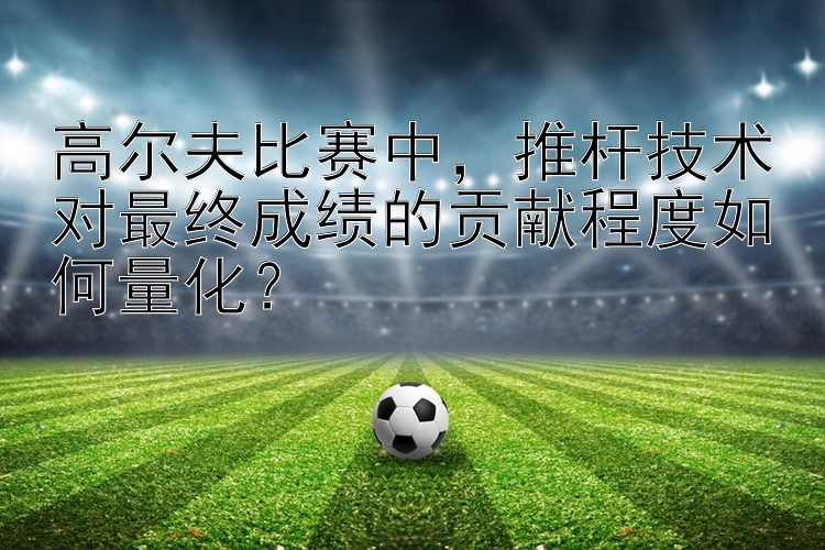 高尔夫比赛中，推杆技术对最终成绩的贡献程度如何量化？