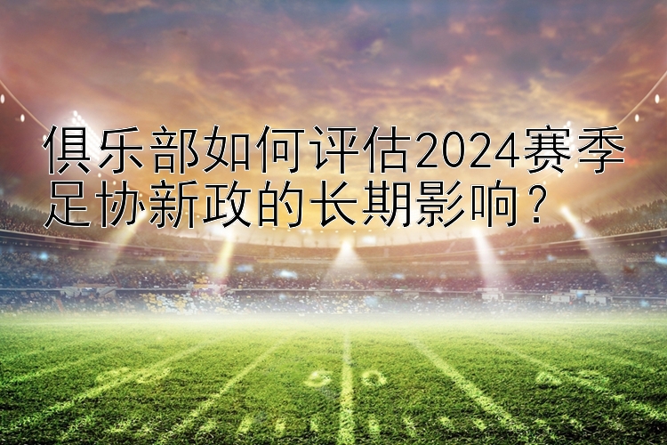 俱乐部如何评估2024赛季足协新政的长期影响？