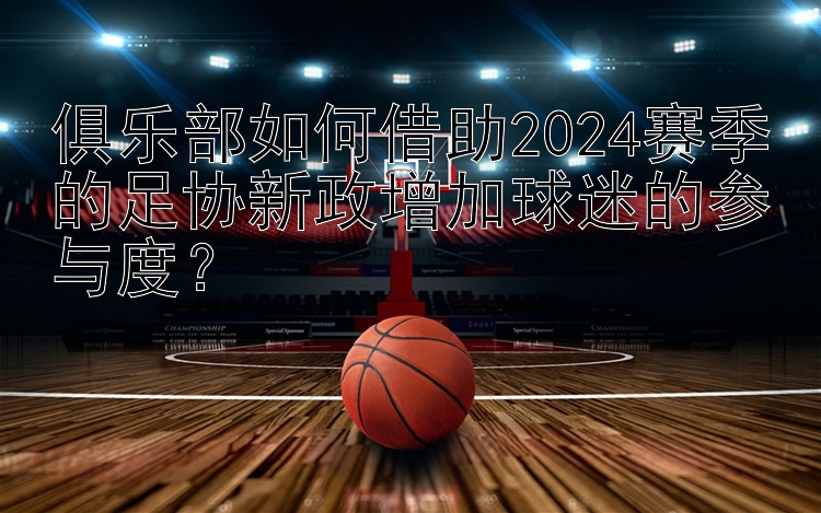 俱乐部如何借助2024赛季的足协新政增加球迷的参与度？