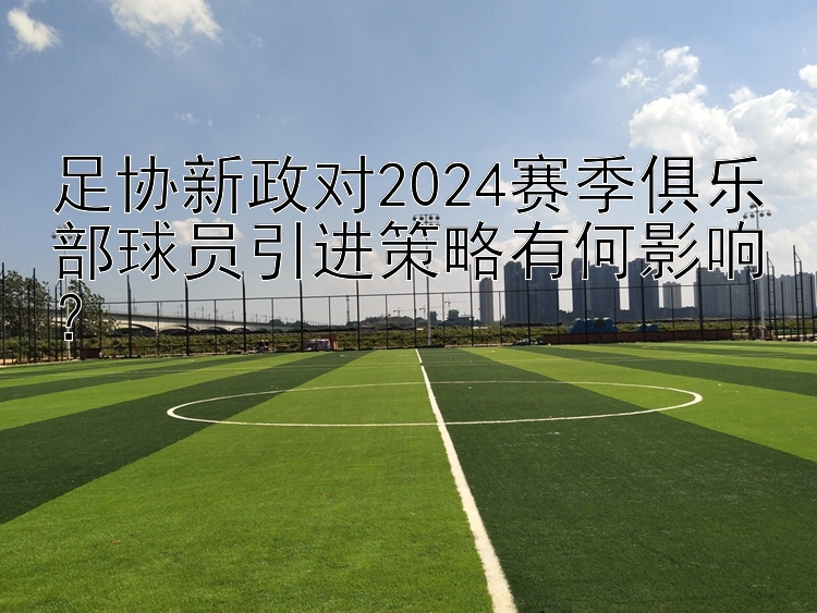 足协新政对2024赛季俱乐部球员引进策略有何影响？