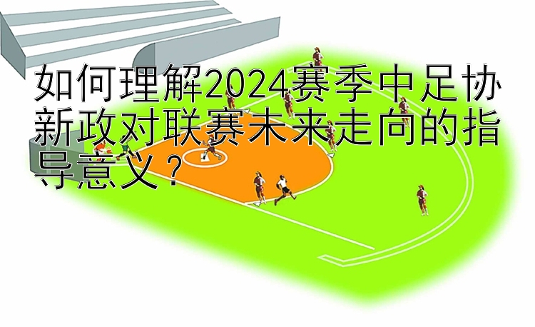 如何理解2024赛季中足协新政对联赛未来走向的指导意义？