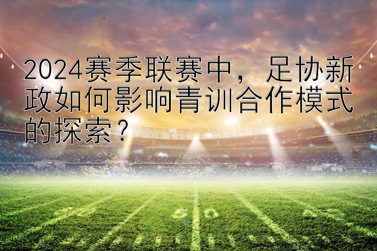 2024赛季联赛中，足协新政如何影响青训合作模式的探索？