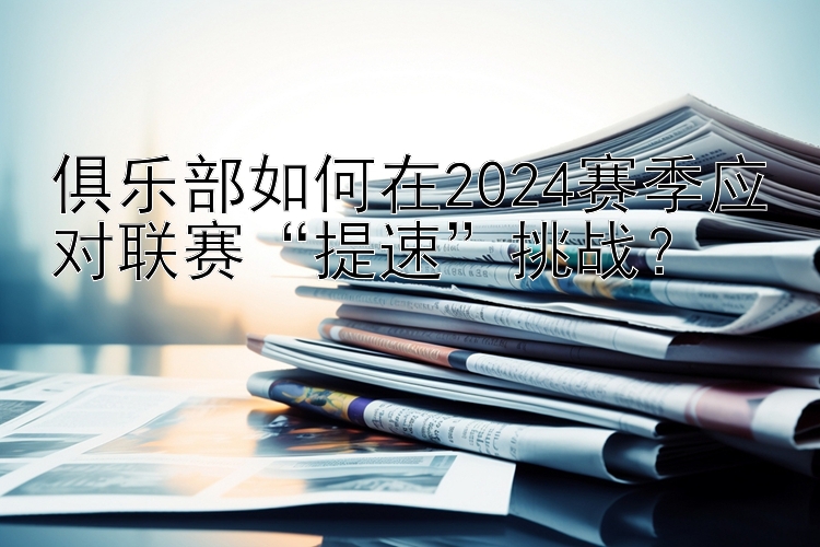 俱乐部如何在2024赛季应对联赛“提速”挑战？