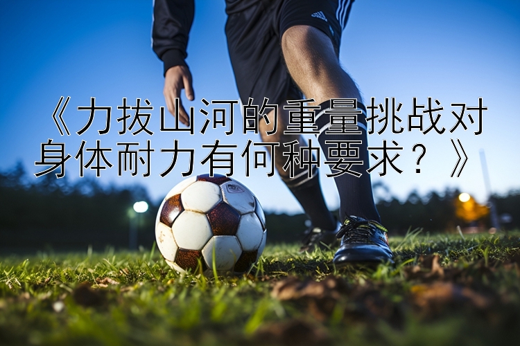 《力拔山河的重量挑战对身体耐力有何种要求？》