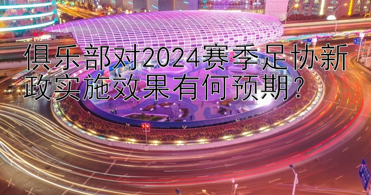 俱乐部对2024赛季足协新政实施效果有何预期？