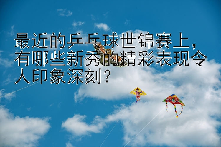 最近的乒乓球世锦赛上，有哪些新秀的精彩表现令人印象深刻？