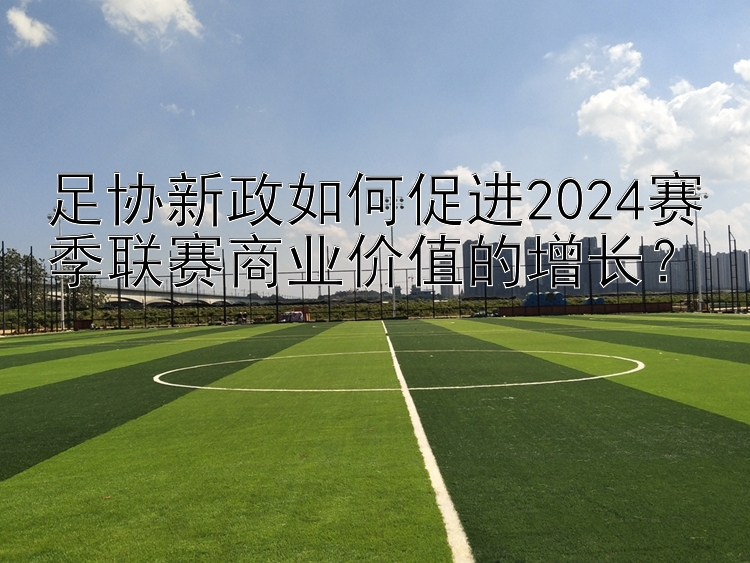 足协新政如何促进2024赛季联赛商业价值的增长？