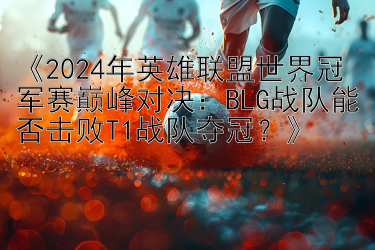 《2024年英雄联盟世界冠军赛巅峰对决：BLG战队能否击败T1战队夺冠？》