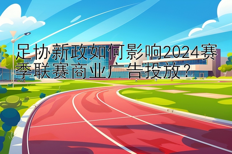 足协新政如何影响2024赛季联赛商业广告投放？