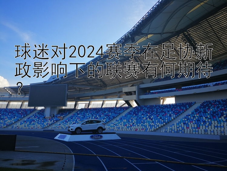 球迷对2024赛季在足协新政影响下的联赛有何期待？