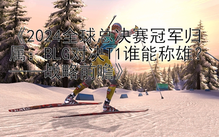 《2024全球总决赛冠军归属：BLG对决T1谁能称雄？——战略前瞻》