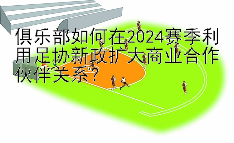 俱乐部如何在2024赛季利用足协新政扩大商业合作伙伴关系？