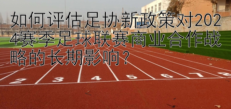 如何评估足协新政策对2024赛季足球联赛商业合作战略的长期影响？