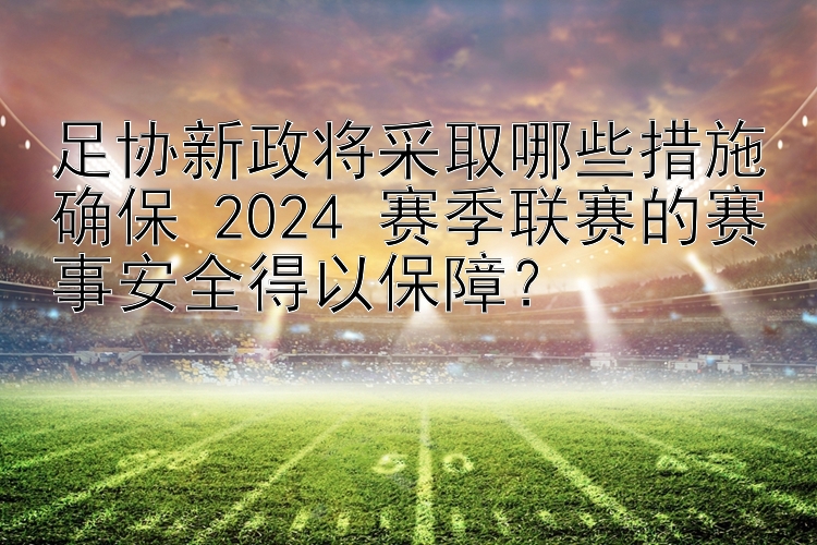 足协新政将采取哪些措施确保 2024 赛季联赛的赛事安全得以保障？