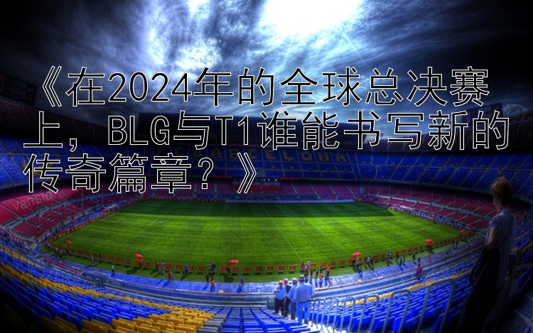 《在2024年的全球总决赛上，BLG与T1谁能书写新的传奇篇章？》