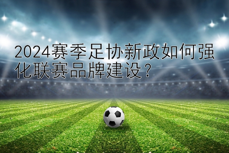 2024赛季足协新政如何强化联赛品牌建设？