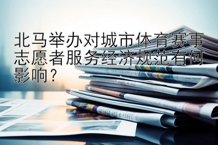 北马举办对城市体育赛事志愿者服务经济规范有何影响？