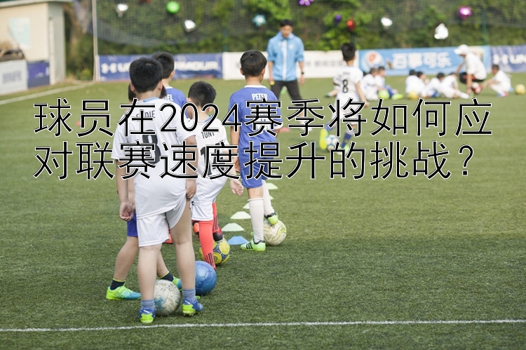 球员在2024赛季将如何应对联赛速度提升的挑战？