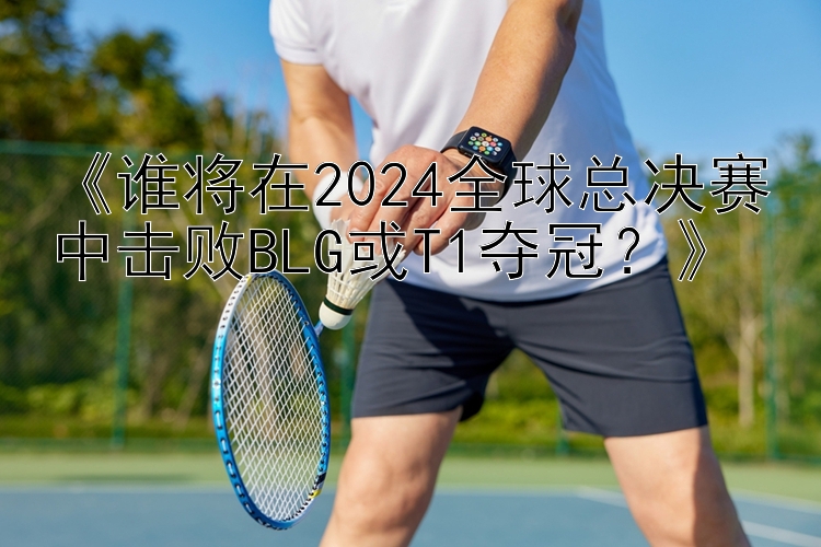 《谁将在2024全球总决赛中击败BLG或T1夺冠？》