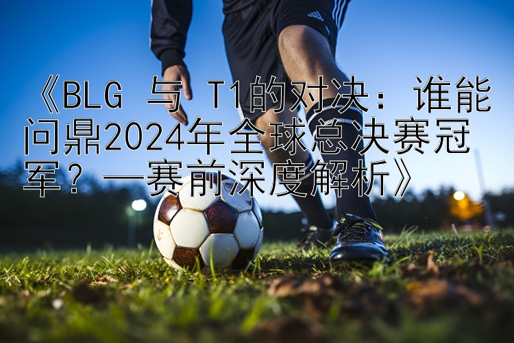 《BLG 与 T1的对决：谁能问鼎2024年全球总决赛冠军？—赛前深度解析》