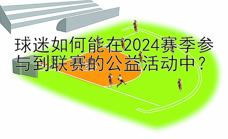 球迷如何能在2024赛季参与到联赛的公益活动中？