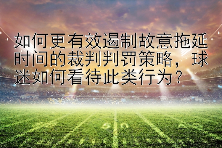 如何更有效遏制故意拖延时间的裁判判罚策略，球迷如何看待此类行为？