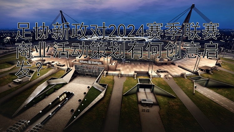 足协新政对2024赛季联赛商业活动策划有何创意启发？