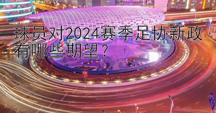 球员对2024赛季足协新政有哪些期望？