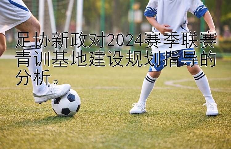 足协新政对2024赛季联赛青训基地建设规划指导的分析。