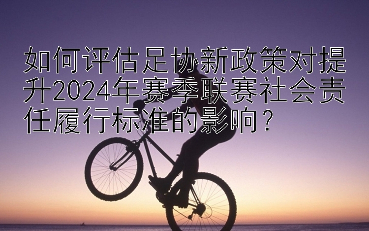 如何评估足协新政策对提升2024年赛季联赛社会责任履行标准的影响？