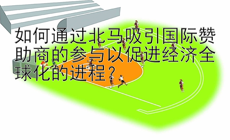 如何通过北马吸引国际赞助商的参与以促进经济全球化的进程？