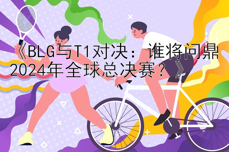 《BLG与T1对决：谁将问鼎2024年全球总决赛？》