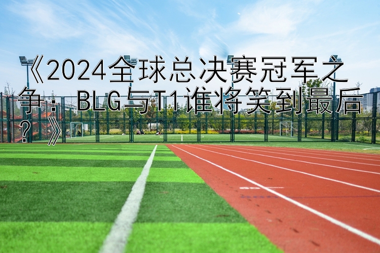 《2024全球总决赛冠军之争：BLG与T1谁将笑到最后？》