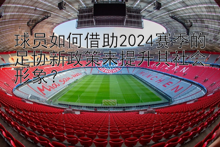 球员如何借助2024赛季的足协新政策来提升其社会形象？