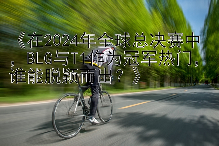 《在2024年全球总决赛中，BLG与T1作为冠军热门，谁能脱颖而出？》