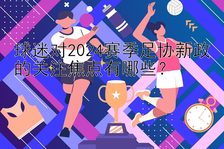 球迷对2024赛季足协新政的关注焦点有哪些？