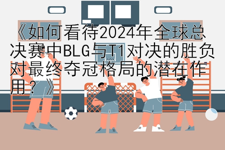 《如何看待2024年全球总决赛中BLG与T1对决的胜负对最终夺冠格局的潜在作用？》