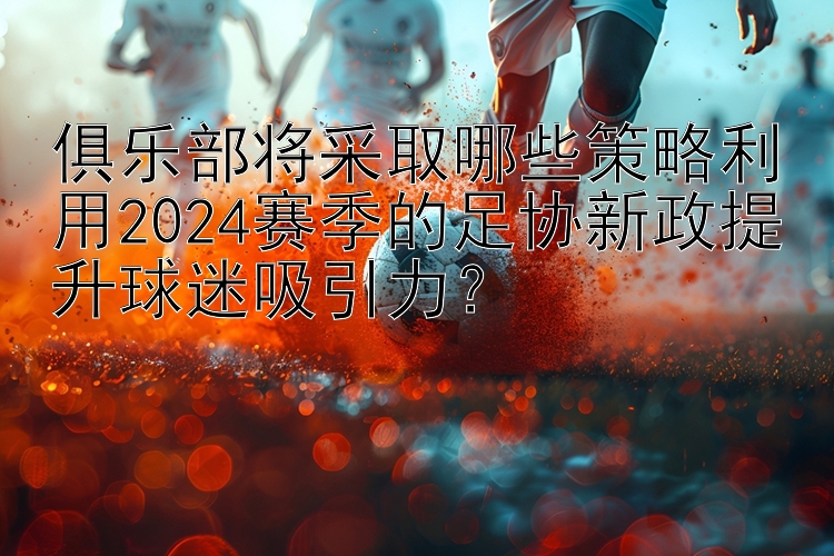 俱乐部将采取哪些策略利用2024赛季的足协新政提升球迷吸引力？