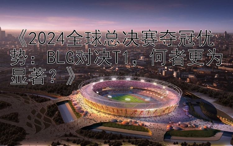 《2024全球总决赛夺冠优势：BLG对决T1，何者更为显著？》