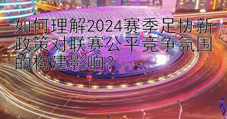 如何理解2024赛季足协新政策对联赛公平竞争氛围的构建影响？