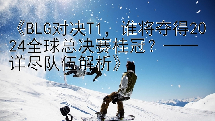 《BLG对决T1，谁将夺得2024全球总决赛桂冠？——详尽队伍解析》