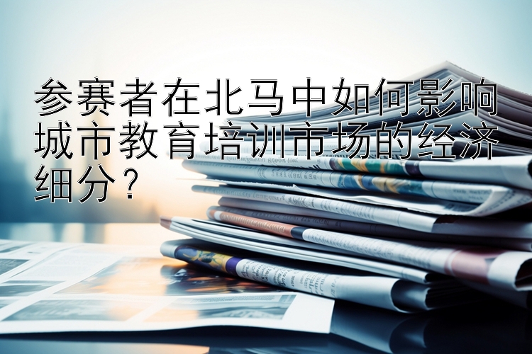 快三一对一单带回本   参赛者在北马中如何影响城市教育培训市场的经济细分？