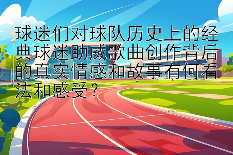 球迷们对球队历史上的经典球迷助威歌曲创作背后的真实情感和故事有何看法和感受？