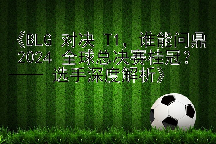 《BLG 对决 T1，谁能问鼎 2024 全球总决赛桂冠？—— 选手深度解析》