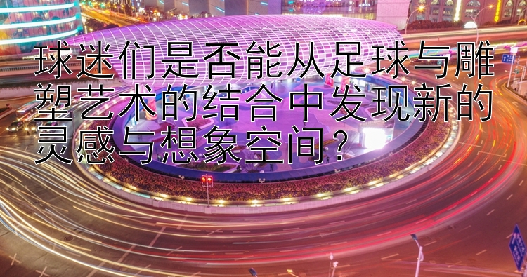 球迷们是否能从足球与雕塑艺术的结合中发现新的灵感与想象空间？