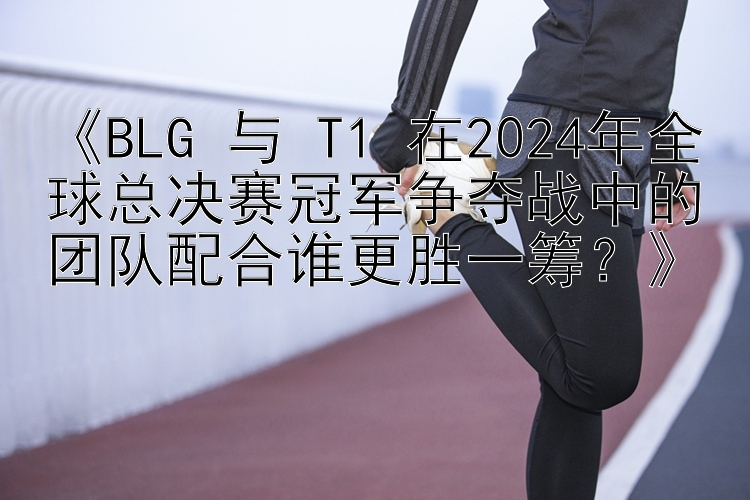 快三大小单双怎么看路子  《BLG 与 T1 在2024年全球总决赛冠军争夺战中的团队配合谁更胜一筹？》