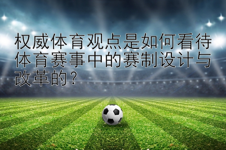 权威体育观点是如何看待体育赛事中的赛制设计与改革的？