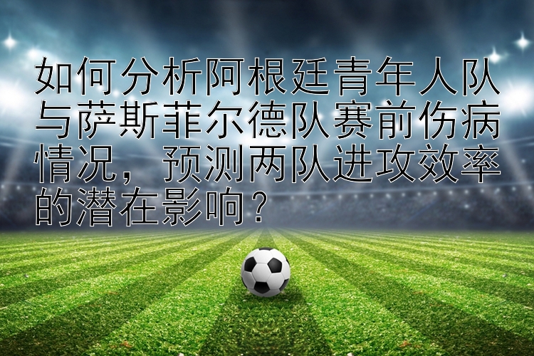 如何分析阿根廷青年人队与萨斯菲尔德队赛前伤病情况，预测两队进攻效率的潜在影响？